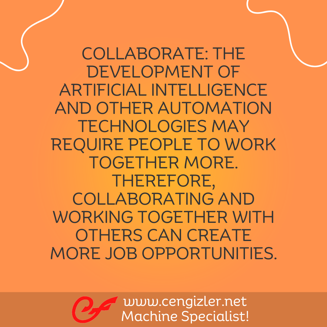 5 Collaborate. The development of artificial intelligence and other automation technologies may require people to work together more. Therefore, collaborating and working together with others can create more job opportunities